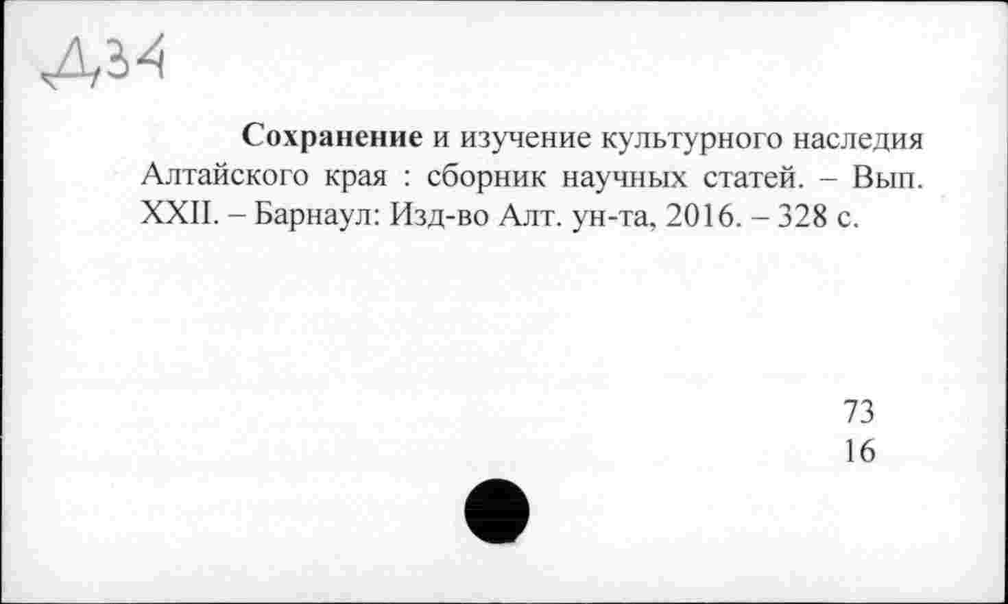 ﻿Сохранение и изучение культурного наследия Алтайского края : сборник научных статей. - Вып. XXII. - Барнаул: Изд-во Алт. ун-та, 2О16.-328с.
73
16